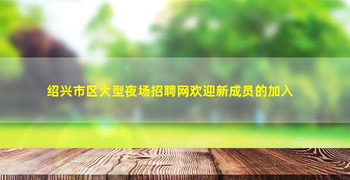 绍兴市区大型夜场招聘网欢迎新成员的加入